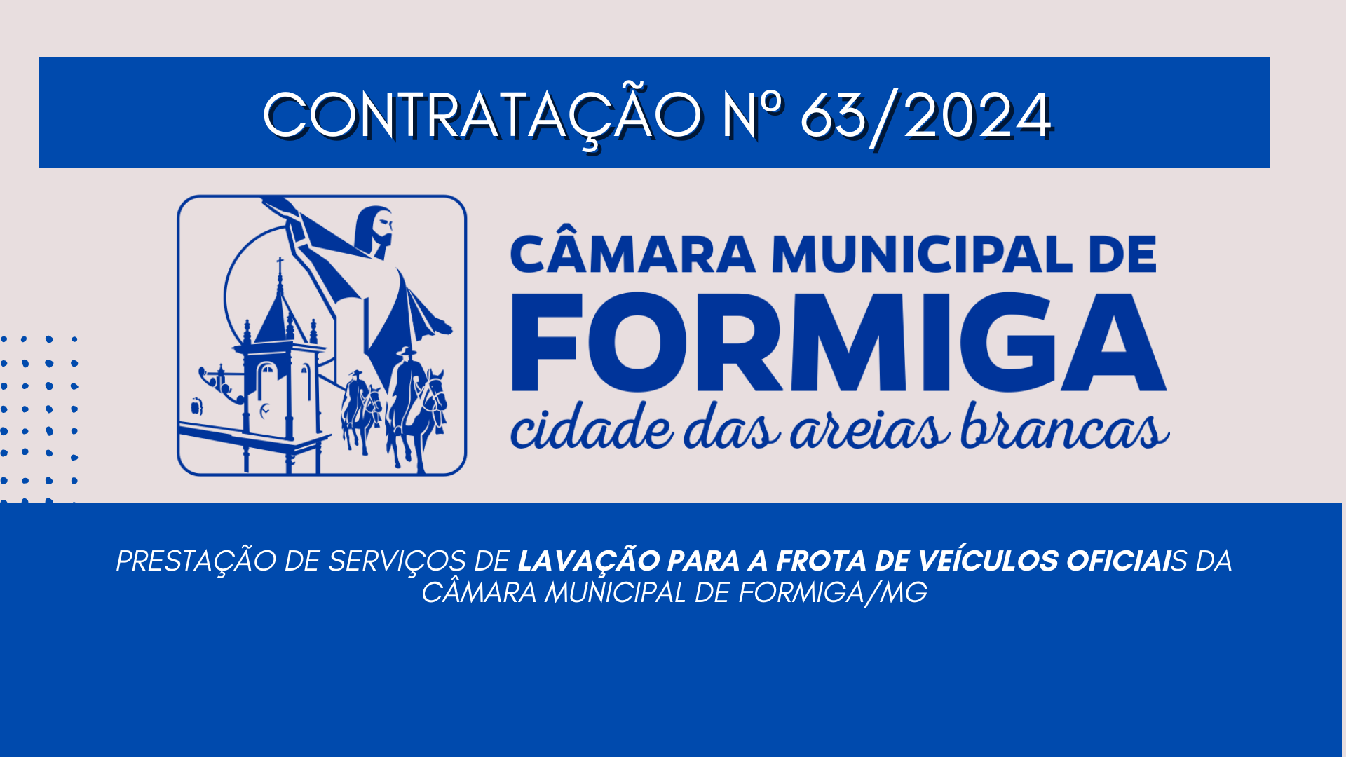 CONTRATAÇÃO Nº 63/2024 – PRESTAÇÃO DE SERVIÇOS DE LAVAÇÃO PARA A FROTA DE VEÍCULOS OFICIAIS DA CÂMARA MUNICIPAL DE FORMIGA/MG Publicado em: 11 de dezembro de 2024